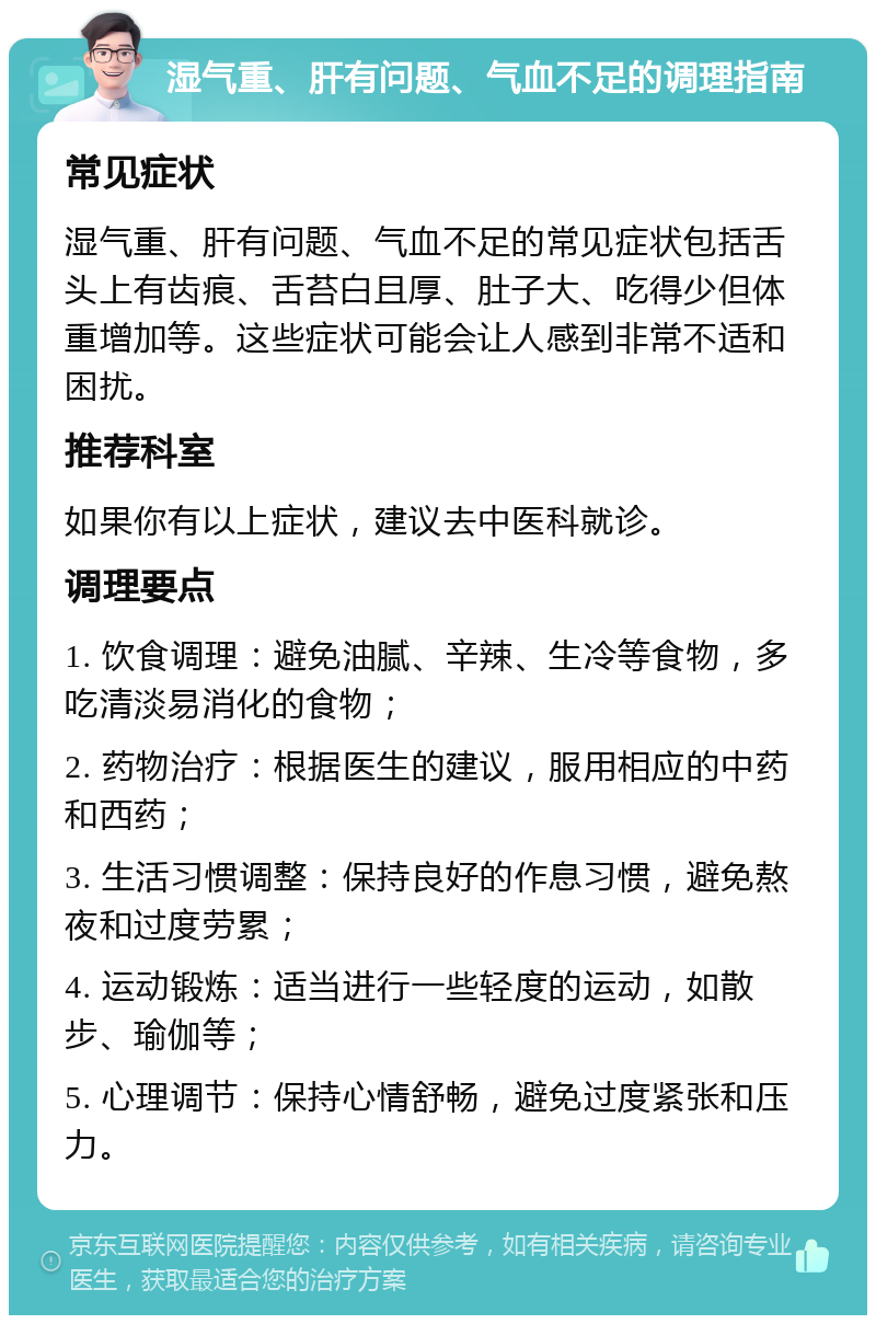 湿气重、肝有问题、气血不足的调理指南 常见症状 湿气重、肝有问题、气血不足的常见症状包括舌头上有齿痕、舌苔白且厚、肚子大、吃得少但体重增加等。这些症状可能会让人感到非常不适和困扰。 推荐科室 如果你有以上症状，建议去中医科就诊。 调理要点 1. 饮食调理：避免油腻、辛辣、生冷等食物，多吃清淡易消化的食物； 2. 药物治疗：根据医生的建议，服用相应的中药和西药； 3. 生活习惯调整：保持良好的作息习惯，避免熬夜和过度劳累； 4. 运动锻炼：适当进行一些轻度的运动，如散步、瑜伽等； 5. 心理调节：保持心情舒畅，避免过度紧张和压力。