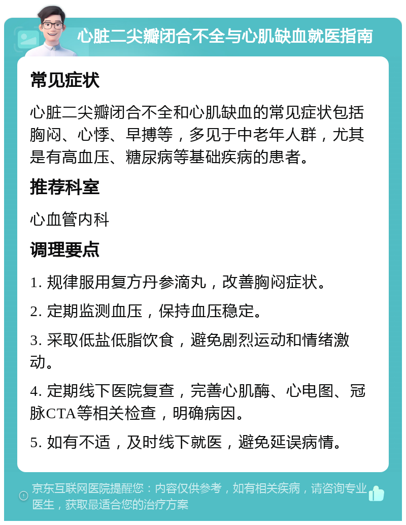 心脏二尖瓣闭合不全与心肌缺血就医指南 常见症状 心脏二尖瓣闭合不全和心肌缺血的常见症状包括胸闷、心悸、早搏等，多见于中老年人群，尤其是有高血压、糖尿病等基础疾病的患者。 推荐科室 心血管内科 调理要点 1. 规律服用复方丹参滴丸，改善胸闷症状。 2. 定期监测血压，保持血压稳定。 3. 采取低盐低脂饮食，避免剧烈运动和情绪激动。 4. 定期线下医院复查，完善心肌酶、心电图、冠脉CTA等相关检查，明确病因。 5. 如有不适，及时线下就医，避免延误病情。