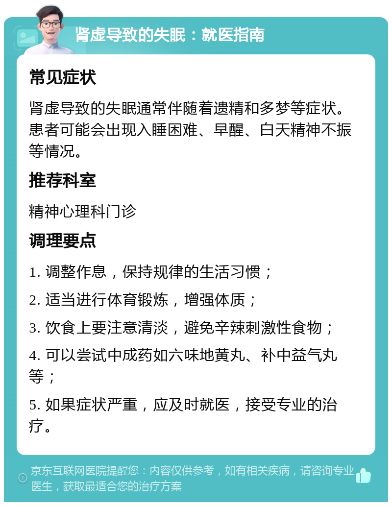 肾虚导致的失眠：就医指南 常见症状 肾虚导致的失眠通常伴随着遗精和多梦等症状。患者可能会出现入睡困难、早醒、白天精神不振等情况。 推荐科室 精神心理科门诊 调理要点 1. 调整作息，保持规律的生活习惯； 2. 适当进行体育锻炼，增强体质； 3. 饮食上要注意清淡，避免辛辣刺激性食物； 4. 可以尝试中成药如六味地黄丸、补中益气丸等； 5. 如果症状严重，应及时就医，接受专业的治疗。