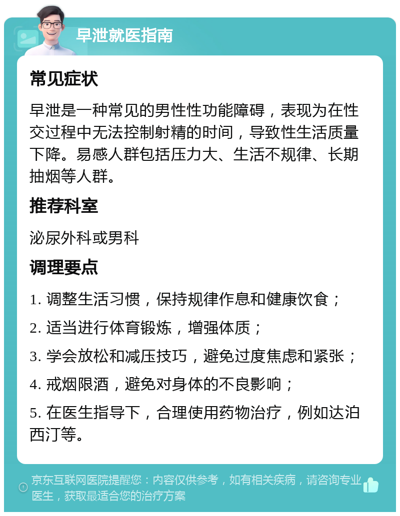 早泄就医指南 常见症状 早泄是一种常见的男性性功能障碍，表现为在性交过程中无法控制射精的时间，导致性生活质量下降。易感人群包括压力大、生活不规律、长期抽烟等人群。 推荐科室 泌尿外科或男科 调理要点 1. 调整生活习惯，保持规律作息和健康饮食； 2. 适当进行体育锻炼，增强体质； 3. 学会放松和减压技巧，避免过度焦虑和紧张； 4. 戒烟限酒，避免对身体的不良影响； 5. 在医生指导下，合理使用药物治疗，例如达泊西汀等。