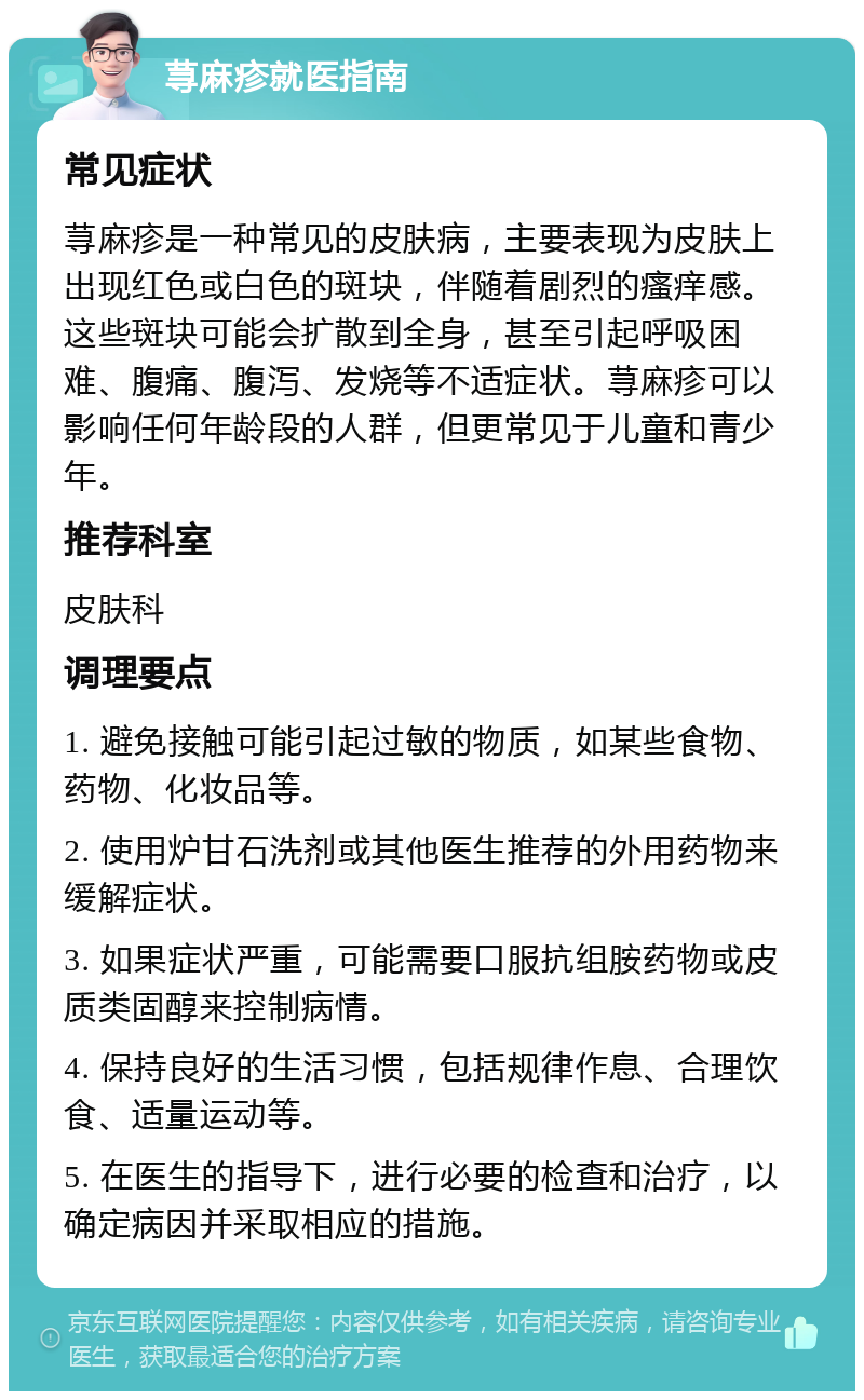 荨麻疹就医指南 常见症状 荨麻疹是一种常见的皮肤病，主要表现为皮肤上出现红色或白色的斑块，伴随着剧烈的瘙痒感。这些斑块可能会扩散到全身，甚至引起呼吸困难、腹痛、腹泻、发烧等不适症状。荨麻疹可以影响任何年龄段的人群，但更常见于儿童和青少年。 推荐科室 皮肤科 调理要点 1. 避免接触可能引起过敏的物质，如某些食物、药物、化妆品等。 2. 使用炉甘石洗剂或其他医生推荐的外用药物来缓解症状。 3. 如果症状严重，可能需要口服抗组胺药物或皮质类固醇来控制病情。 4. 保持良好的生活习惯，包括规律作息、合理饮食、适量运动等。 5. 在医生的指导下，进行必要的检查和治疗，以确定病因并采取相应的措施。