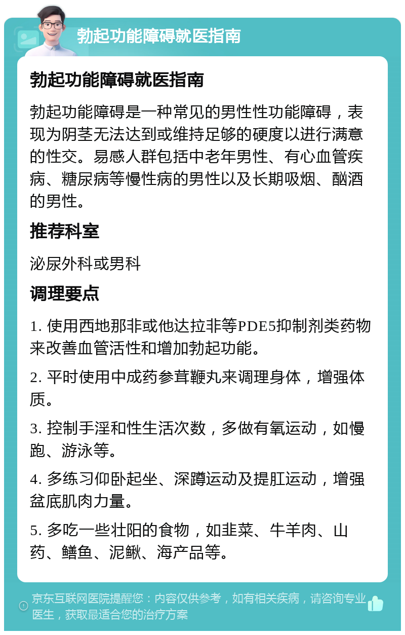 勃起功能障碍就医指南 勃起功能障碍就医指南 勃起功能障碍是一种常见的男性性功能障碍，表现为阴茎无法达到或维持足够的硬度以进行满意的性交。易感人群包括中老年男性、有心血管疾病、糖尿病等慢性病的男性以及长期吸烟、酗酒的男性。 推荐科室 泌尿外科或男科 调理要点 1. 使用西地那非或他达拉非等PDE5抑制剂类药物来改善血管活性和增加勃起功能。 2. 平时使用中成药参茸鞭丸来调理身体，增强体质。 3. 控制手淫和性生活次数，多做有氧运动，如慢跑、游泳等。 4. 多练习仰卧起坐、深蹲运动及提肛运动，增强盆底肌肉力量。 5. 多吃一些壮阳的食物，如韭菜、牛羊肉、山药、鳝鱼、泥鳅、海产品等。