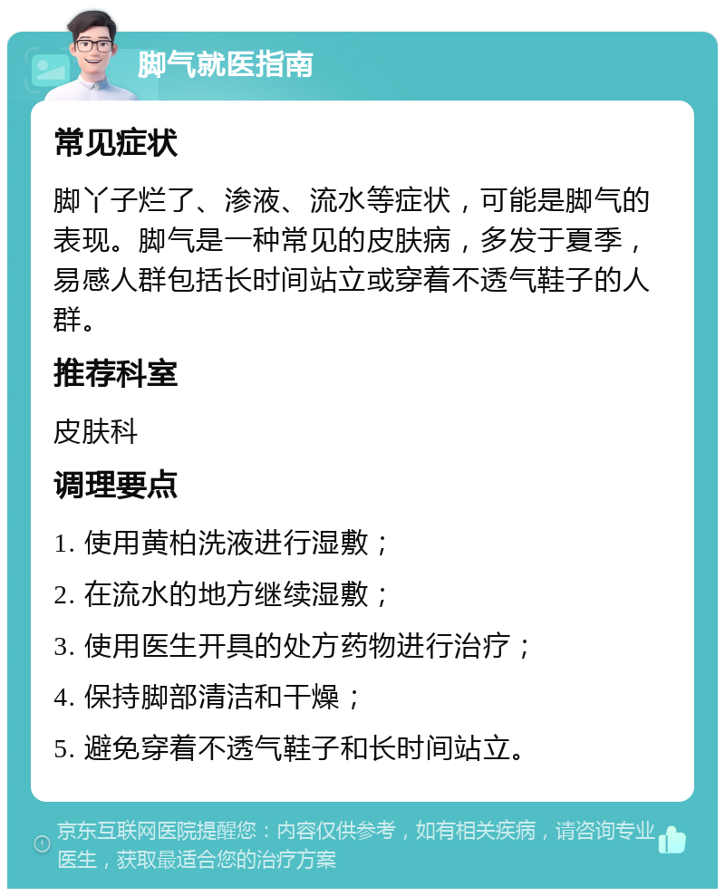 脚气就医指南 常见症状 脚丫子烂了、渗液、流水等症状，可能是脚气的表现。脚气是一种常见的皮肤病，多发于夏季，易感人群包括长时间站立或穿着不透气鞋子的人群。 推荐科室 皮肤科 调理要点 1. 使用黄柏洗液进行湿敷； 2. 在流水的地方继续湿敷； 3. 使用医生开具的处方药物进行治疗； 4. 保持脚部清洁和干燥； 5. 避免穿着不透气鞋子和长时间站立。