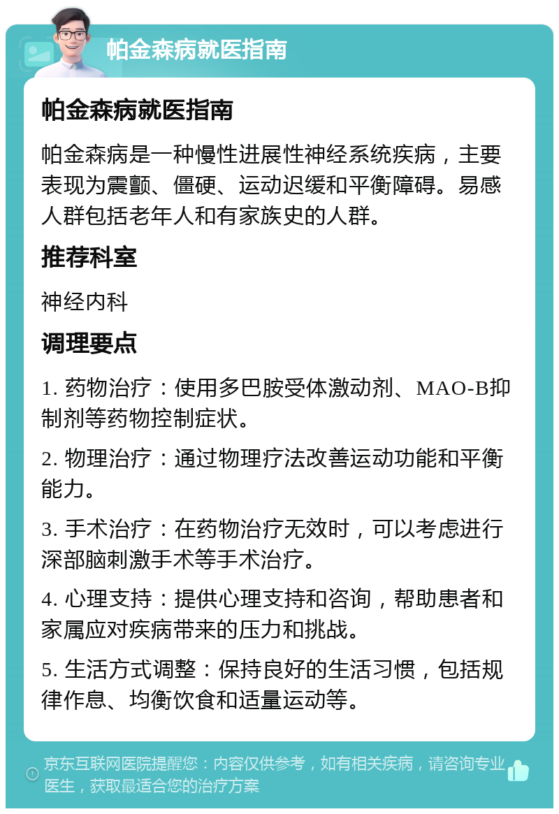 帕金森病就医指南 帕金森病就医指南 帕金森病是一种慢性进展性神经系统疾病，主要表现为震颤、僵硬、运动迟缓和平衡障碍。易感人群包括老年人和有家族史的人群。 推荐科室 神经内科 调理要点 1. 药物治疗：使用多巴胺受体激动剂、MAO-B抑制剂等药物控制症状。 2. 物理治疗：通过物理疗法改善运动功能和平衡能力。 3. 手术治疗：在药物治疗无效时，可以考虑进行深部脑刺激手术等手术治疗。 4. 心理支持：提供心理支持和咨询，帮助患者和家属应对疾病带来的压力和挑战。 5. 生活方式调整：保持良好的生活习惯，包括规律作息、均衡饮食和适量运动等。