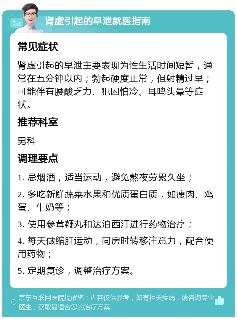 肾虚引起的早泄就医指南 常见症状 肾虚引起的早泄主要表现为性生活时间短暂，通常在五分钟以内；勃起硬度正常，但射精过早；可能伴有腰酸乏力、犯困怕冷、耳鸣头晕等症状。 推荐科室 男科 调理要点 1. 忌烟酒，适当运动，避免熬夜劳累久坐； 2. 多吃新鲜蔬菜水果和优质蛋白质，如瘦肉、鸡蛋、牛奶等； 3. 使用参茸鞭丸和达泊西汀进行药物治疗； 4. 每天做缩肛运动，同房时转移注意力，配合使用药物； 5. 定期复诊，调整治疗方案。