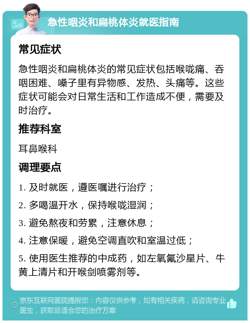 急性咽炎和扁桃体炎就医指南 常见症状 急性咽炎和扁桃体炎的常见症状包括喉咙痛、吞咽困难、嗓子里有异物感、发热、头痛等。这些症状可能会对日常生活和工作造成不便，需要及时治疗。 推荐科室 耳鼻喉科 调理要点 1. 及时就医，遵医嘱进行治疗； 2. 多喝温开水，保持喉咙湿润； 3. 避免熬夜和劳累，注意休息； 4. 注意保暖，避免空调直吹和室温过低； 5. 使用医生推荐的中成药，如左氧氟沙星片、牛黄上清片和开喉剑喷雾剂等。