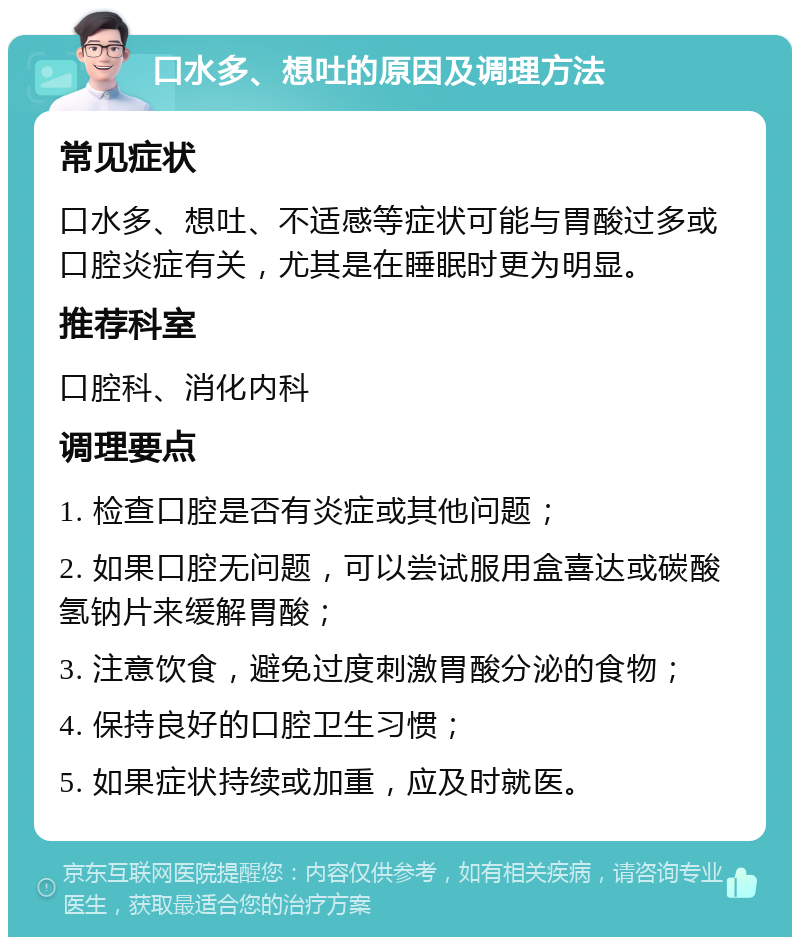 口水多、想吐的原因及调理方法 常见症状 口水多、想吐、不适感等症状可能与胃酸过多或口腔炎症有关，尤其是在睡眠时更为明显。 推荐科室 口腔科、消化内科 调理要点 1. 检查口腔是否有炎症或其他问题； 2. 如果口腔无问题，可以尝试服用盒喜达或碳酸氢钠片来缓解胃酸； 3. 注意饮食，避免过度刺激胃酸分泌的食物； 4. 保持良好的口腔卫生习惯； 5. 如果症状持续或加重，应及时就医。