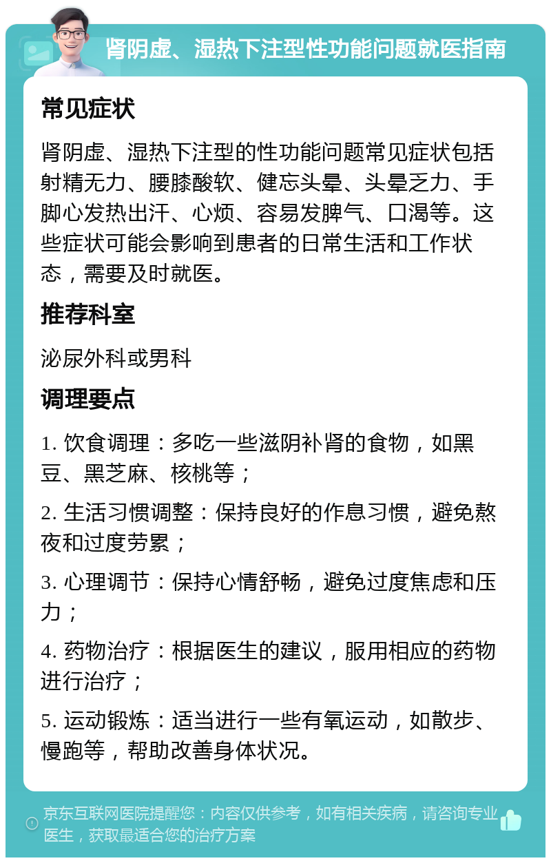 肾阴虚、湿热下注型性功能问题就医指南 常见症状 肾阴虚、湿热下注型的性功能问题常见症状包括射精无力、腰膝酸软、健忘头晕、头晕乏力、手脚心发热出汗、心烦、容易发脾气、口渴等。这些症状可能会影响到患者的日常生活和工作状态，需要及时就医。 推荐科室 泌尿外科或男科 调理要点 1. 饮食调理：多吃一些滋阴补肾的食物，如黑豆、黑芝麻、核桃等； 2. 生活习惯调整：保持良好的作息习惯，避免熬夜和过度劳累； 3. 心理调节：保持心情舒畅，避免过度焦虑和压力； 4. 药物治疗：根据医生的建议，服用相应的药物进行治疗； 5. 运动锻炼：适当进行一些有氧运动，如散步、慢跑等，帮助改善身体状况。