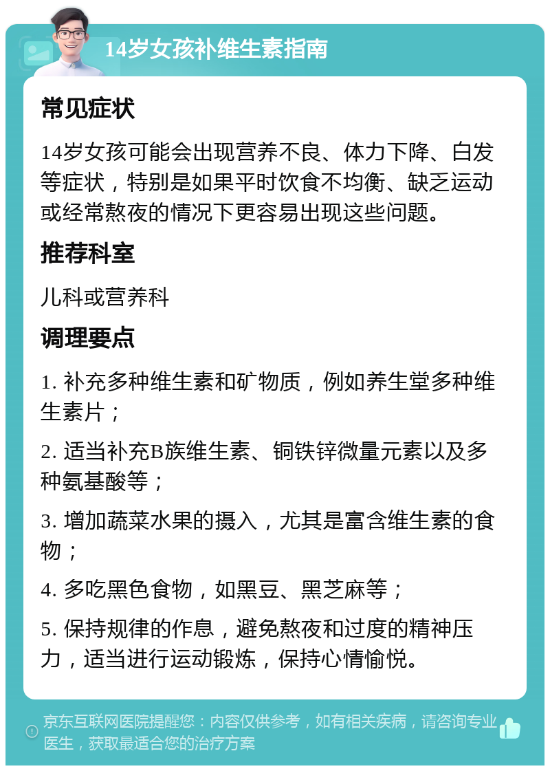 14岁女孩补维生素指南 常见症状 14岁女孩可能会出现营养不良、体力下降、白发等症状，特别是如果平时饮食不均衡、缺乏运动或经常熬夜的情况下更容易出现这些问题。 推荐科室 儿科或营养科 调理要点 1. 补充多种维生素和矿物质，例如养生堂多种维生素片； 2. 适当补充B族维生素、铜铁锌微量元素以及多种氨基酸等； 3. 增加蔬菜水果的摄入，尤其是富含维生素的食物； 4. 多吃黑色食物，如黑豆、黑芝麻等； 5. 保持规律的作息，避免熬夜和过度的精神压力，适当进行运动锻炼，保持心情愉悦。