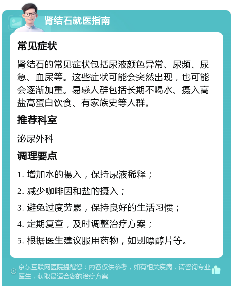 肾结石就医指南 常见症状 肾结石的常见症状包括尿液颜色异常、尿频、尿急、血尿等。这些症状可能会突然出现，也可能会逐渐加重。易感人群包括长期不喝水、摄入高盐高蛋白饮食、有家族史等人群。 推荐科室 泌尿外科 调理要点 1. 增加水的摄入，保持尿液稀释； 2. 减少咖啡因和盐的摄入； 3. 避免过度劳累，保持良好的生活习惯； 4. 定期复查，及时调整治疗方案； 5. 根据医生建议服用药物，如别嘌醇片等。