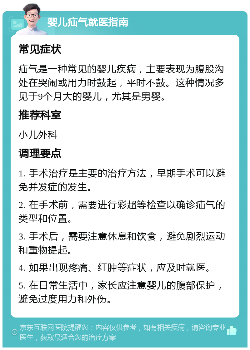 婴儿疝气就医指南 常见症状 疝气是一种常见的婴儿疾病，主要表现为腹股沟处在哭闹或用力时鼓起，平时不鼓。这种情况多见于9个月大的婴儿，尤其是男婴。 推荐科室 小儿外科 调理要点 1. 手术治疗是主要的治疗方法，早期手术可以避免并发症的发生。 2. 在手术前，需要进行彩超等检查以确诊疝气的类型和位置。 3. 手术后，需要注意休息和饮食，避免剧烈运动和重物提起。 4. 如果出现疼痛、红肿等症状，应及时就医。 5. 在日常生活中，家长应注意婴儿的腹部保护，避免过度用力和外伤。