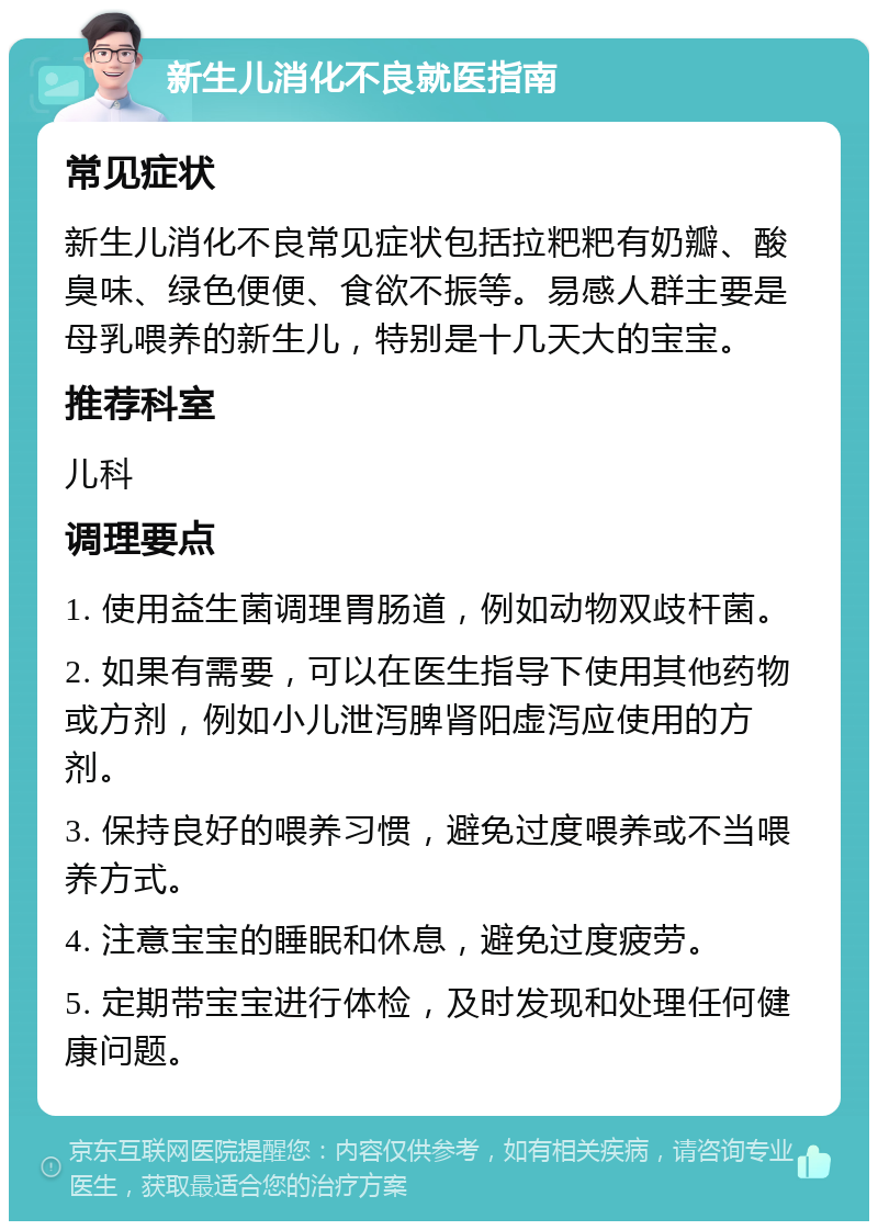 新生儿消化不良就医指南 常见症状 新生儿消化不良常见症状包括拉粑粑有奶瓣、酸臭味、绿色便便、食欲不振等。易感人群主要是母乳喂养的新生儿，特别是十几天大的宝宝。 推荐科室 儿科 调理要点 1. 使用益生菌调理胃肠道，例如动物双歧杆菌。 2. 如果有需要，可以在医生指导下使用其他药物或方剂，例如小儿泄泻脾肾阳虚泻应使用的方剂。 3. 保持良好的喂养习惯，避免过度喂养或不当喂养方式。 4. 注意宝宝的睡眠和休息，避免过度疲劳。 5. 定期带宝宝进行体检，及时发现和处理任何健康问题。