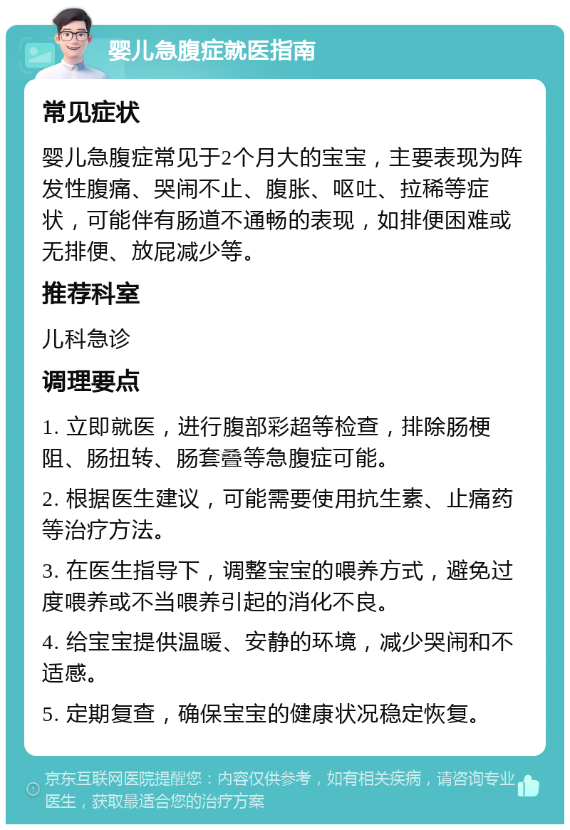 婴儿急腹症就医指南 常见症状 婴儿急腹症常见于2个月大的宝宝，主要表现为阵发性腹痛、哭闹不止、腹胀、呕吐、拉稀等症状，可能伴有肠道不通畅的表现，如排便困难或无排便、放屁减少等。 推荐科室 儿科急诊 调理要点 1. 立即就医，进行腹部彩超等检查，排除肠梗阻、肠扭转、肠套叠等急腹症可能。 2. 根据医生建议，可能需要使用抗生素、止痛药等治疗方法。 3. 在医生指导下，调整宝宝的喂养方式，避免过度喂养或不当喂养引起的消化不良。 4. 给宝宝提供温暖、安静的环境，减少哭闹和不适感。 5. 定期复查，确保宝宝的健康状况稳定恢复。