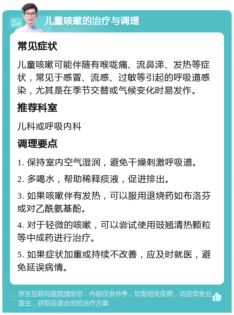 儿童咳嗽的治疗与调理 常见症状 儿童咳嗽可能伴随有喉咙痛、流鼻涕、发热等症状，常见于感冒、流感、过敏等引起的呼吸道感染，尤其是在季节交替或气候变化时易发作。 推荐科室 儿科或呼吸内科 调理要点 1. 保持室内空气湿润，避免干燥刺激呼吸道。 2. 多喝水，帮助稀释痰液，促进排出。 3. 如果咳嗽伴有发热，可以服用退烧药如布洛芬或对乙酰氨基酚。 4. 对于轻微的咳嗽，可以尝试使用豉翘清热颗粒等中成药进行治疗。 5. 如果症状加重或持续不改善，应及时就医，避免延误病情。