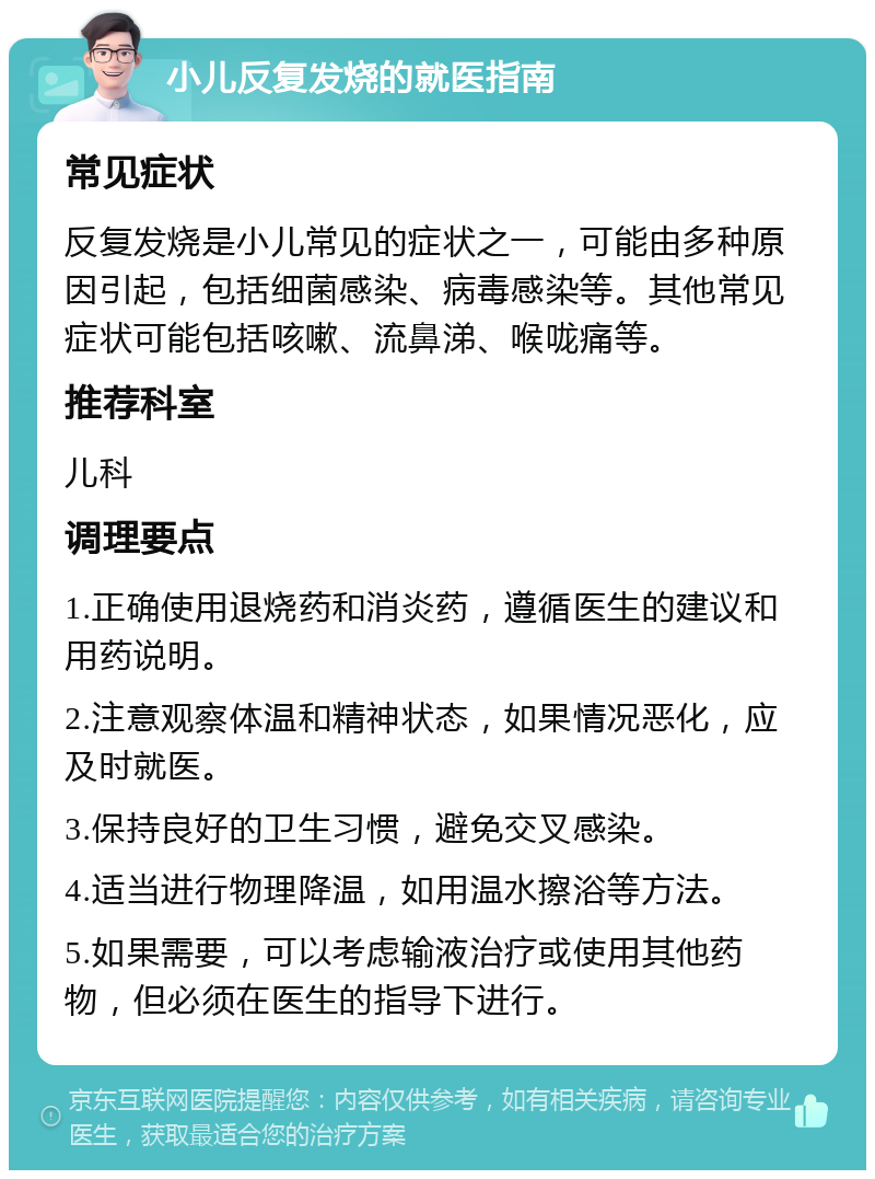 小儿反复发烧的就医指南 常见症状 反复发烧是小儿常见的症状之一，可能由多种原因引起，包括细菌感染、病毒感染等。其他常见症状可能包括咳嗽、流鼻涕、喉咙痛等。 推荐科室 儿科 调理要点 1.正确使用退烧药和消炎药，遵循医生的建议和用药说明。 2.注意观察体温和精神状态，如果情况恶化，应及时就医。 3.保持良好的卫生习惯，避免交叉感染。 4.适当进行物理降温，如用温水擦浴等方法。 5.如果需要，可以考虑输液治疗或使用其他药物，但必须在医生的指导下进行。