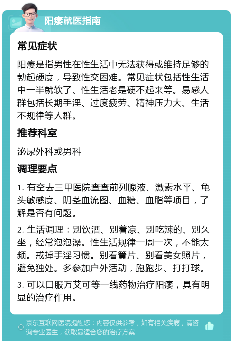 阳痿就医指南 常见症状 阳痿是指男性在性生活中无法获得或维持足够的勃起硬度，导致性交困难。常见症状包括性生活中一半就软了、性生活老是硬不起来等。易感人群包括长期手淫、过度疲劳、精神压力大、生活不规律等人群。 推荐科室 泌尿外科或男科 调理要点 1. 有空去三甲医院查查前列腺液、激素水平、龟头敏感度、阴茎血流图、血糖、血脂等项目，了解是否有问题。 2. 生活调理：别饮酒、别着凉、别吃辣的、别久坐，经常泡泡澡。性生活规律一周一次，不能太频。戒掉手淫习惯。别看簧片、别看美女照片，避免独处。多参加户外活动，跑跑步、打打球。 3. 可以口服万艾可等一线药物治疗阳痿，具有明显的治疗作用。