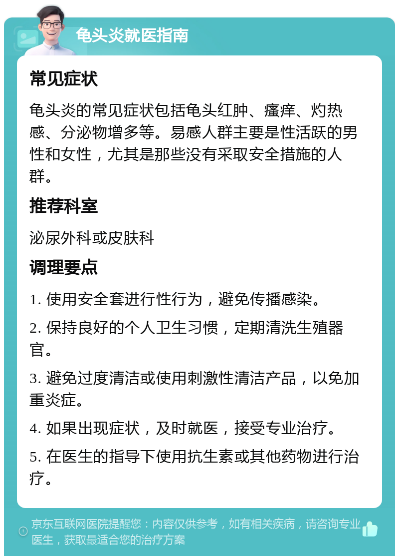 龟头炎就医指南 常见症状 龟头炎的常见症状包括龟头红肿、瘙痒、灼热感、分泌物增多等。易感人群主要是性活跃的男性和女性，尤其是那些没有采取安全措施的人群。 推荐科室 泌尿外科或皮肤科 调理要点 1. 使用安全套进行性行为，避免传播感染。 2. 保持良好的个人卫生习惯，定期清洗生殖器官。 3. 避免过度清洁或使用刺激性清洁产品，以免加重炎症。 4. 如果出现症状，及时就医，接受专业治疗。 5. 在医生的指导下使用抗生素或其他药物进行治疗。