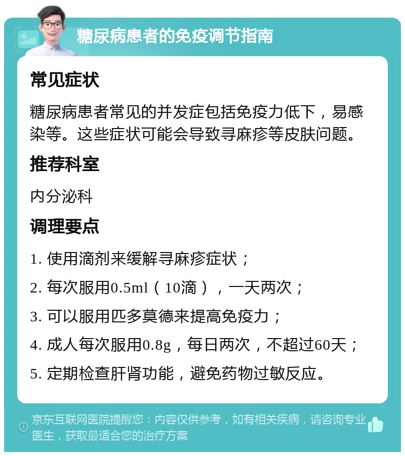 糖尿病患者的免疫调节指南 常见症状 糖尿病患者常见的并发症包括免疫力低下，易感染等。这些症状可能会导致寻麻疹等皮肤问题。 推荐科室 内分泌科 调理要点 1. 使用滴剂来缓解寻麻疹症状； 2. 每次服用0.5ml（10滴），一天两次； 3. 可以服用匹多莫德来提高免疫力； 4. 成人每次服用0.8g，每日两次，不超过60天； 5. 定期检查肝肾功能，避免药物过敏反应。