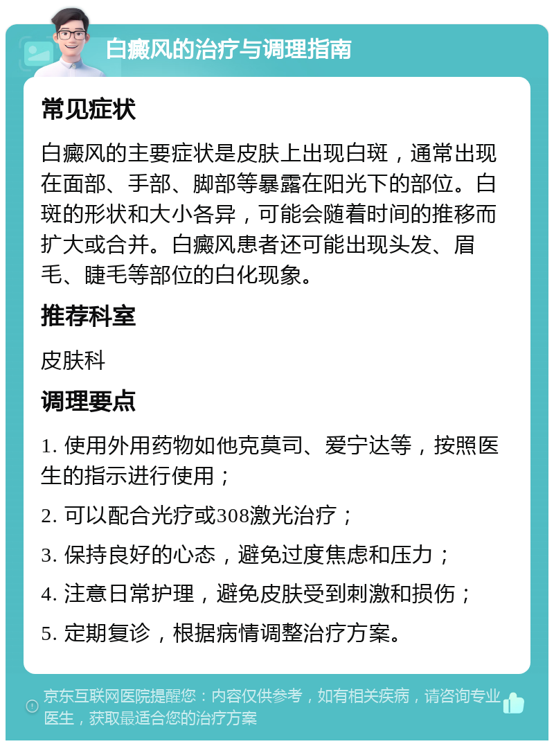 白癜风的治疗与调理指南 常见症状 白癜风的主要症状是皮肤上出现白斑，通常出现在面部、手部、脚部等暴露在阳光下的部位。白斑的形状和大小各异，可能会随着时间的推移而扩大或合并。白癜风患者还可能出现头发、眉毛、睫毛等部位的白化现象。 推荐科室 皮肤科 调理要点 1. 使用外用药物如他克莫司、爱宁达等，按照医生的指示进行使用； 2. 可以配合光疗或308激光治疗； 3. 保持良好的心态，避免过度焦虑和压力； 4. 注意日常护理，避免皮肤受到刺激和损伤； 5. 定期复诊，根据病情调整治疗方案。