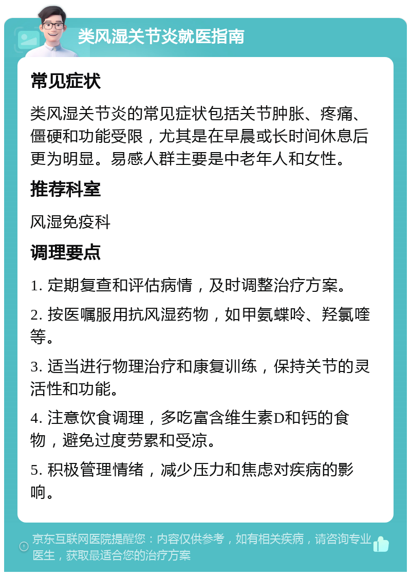 类风湿关节炎就医指南 常见症状 类风湿关节炎的常见症状包括关节肿胀、疼痛、僵硬和功能受限，尤其是在早晨或长时间休息后更为明显。易感人群主要是中老年人和女性。 推荐科室 风湿免疫科 调理要点 1. 定期复查和评估病情，及时调整治疗方案。 2. 按医嘱服用抗风湿药物，如甲氨蝶呤、羟氯喹等。 3. 适当进行物理治疗和康复训练，保持关节的灵活性和功能。 4. 注意饮食调理，多吃富含维生素D和钙的食物，避免过度劳累和受凉。 5. 积极管理情绪，减少压力和焦虑对疾病的影响。