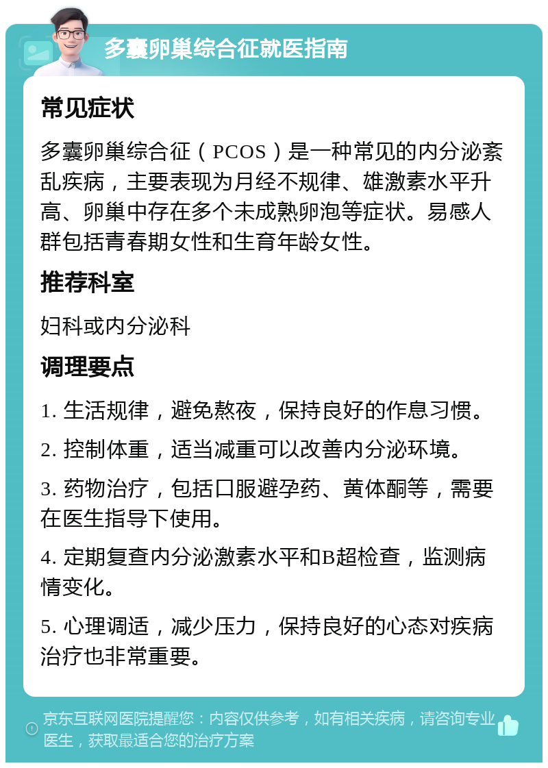 多囊卵巢综合征就医指南 常见症状 多囊卵巢综合征（PCOS）是一种常见的内分泌紊乱疾病，主要表现为月经不规律、雄激素水平升高、卵巢中存在多个未成熟卵泡等症状。易感人群包括青春期女性和生育年龄女性。 推荐科室 妇科或内分泌科 调理要点 1. 生活规律，避免熬夜，保持良好的作息习惯。 2. 控制体重，适当减重可以改善内分泌环境。 3. 药物治疗，包括口服避孕药、黄体酮等，需要在医生指导下使用。 4. 定期复查内分泌激素水平和B超检查，监测病情变化。 5. 心理调适，减少压力，保持良好的心态对疾病治疗也非常重要。