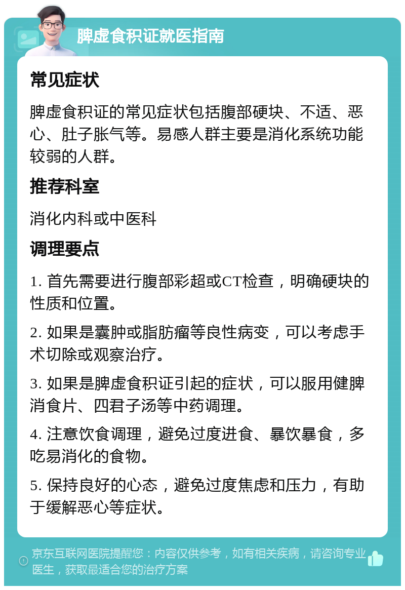 脾虚食积证就医指南 常见症状 脾虚食积证的常见症状包括腹部硬块、不适、恶心、肚子胀气等。易感人群主要是消化系统功能较弱的人群。 推荐科室 消化内科或中医科 调理要点 1. 首先需要进行腹部彩超或CT检查，明确硬块的性质和位置。 2. 如果是囊肿或脂肪瘤等良性病变，可以考虑手术切除或观察治疗。 3. 如果是脾虚食积证引起的症状，可以服用健脾消食片、四君子汤等中药调理。 4. 注意饮食调理，避免过度进食、暴饮暴食，多吃易消化的食物。 5. 保持良好的心态，避免过度焦虑和压力，有助于缓解恶心等症状。