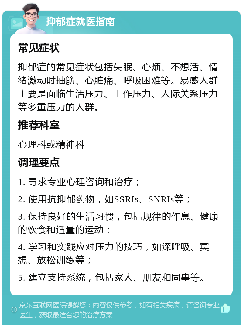 抑郁症就医指南 常见症状 抑郁症的常见症状包括失眠、心烦、不想活、情绪激动时抽筋、心脏痛、呼吸困难等。易感人群主要是面临生活压力、工作压力、人际关系压力等多重压力的人群。 推荐科室 心理科或精神科 调理要点 1. 寻求专业心理咨询和治疗； 2. 使用抗抑郁药物，如SSRIs、SNRIs等； 3. 保持良好的生活习惯，包括规律的作息、健康的饮食和适量的运动； 4. 学习和实践应对压力的技巧，如深呼吸、冥想、放松训练等； 5. 建立支持系统，包括家人、朋友和同事等。