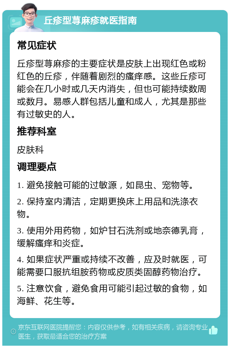 丘疹型荨麻疹就医指南 常见症状 丘疹型荨麻疹的主要症状是皮肤上出现红色或粉红色的丘疹，伴随着剧烈的瘙痒感。这些丘疹可能会在几小时或几天内消失，但也可能持续数周或数月。易感人群包括儿童和成人，尤其是那些有过敏史的人。 推荐科室 皮肤科 调理要点 1. 避免接触可能的过敏源，如昆虫、宠物等。 2. 保持室内清洁，定期更换床上用品和洗涤衣物。 3. 使用外用药物，如炉甘石洗剂或地奈德乳膏，缓解瘙痒和炎症。 4. 如果症状严重或持续不改善，应及时就医，可能需要口服抗组胺药物或皮质类固醇药物治疗。 5. 注意饮食，避免食用可能引起过敏的食物，如海鲜、花生等。