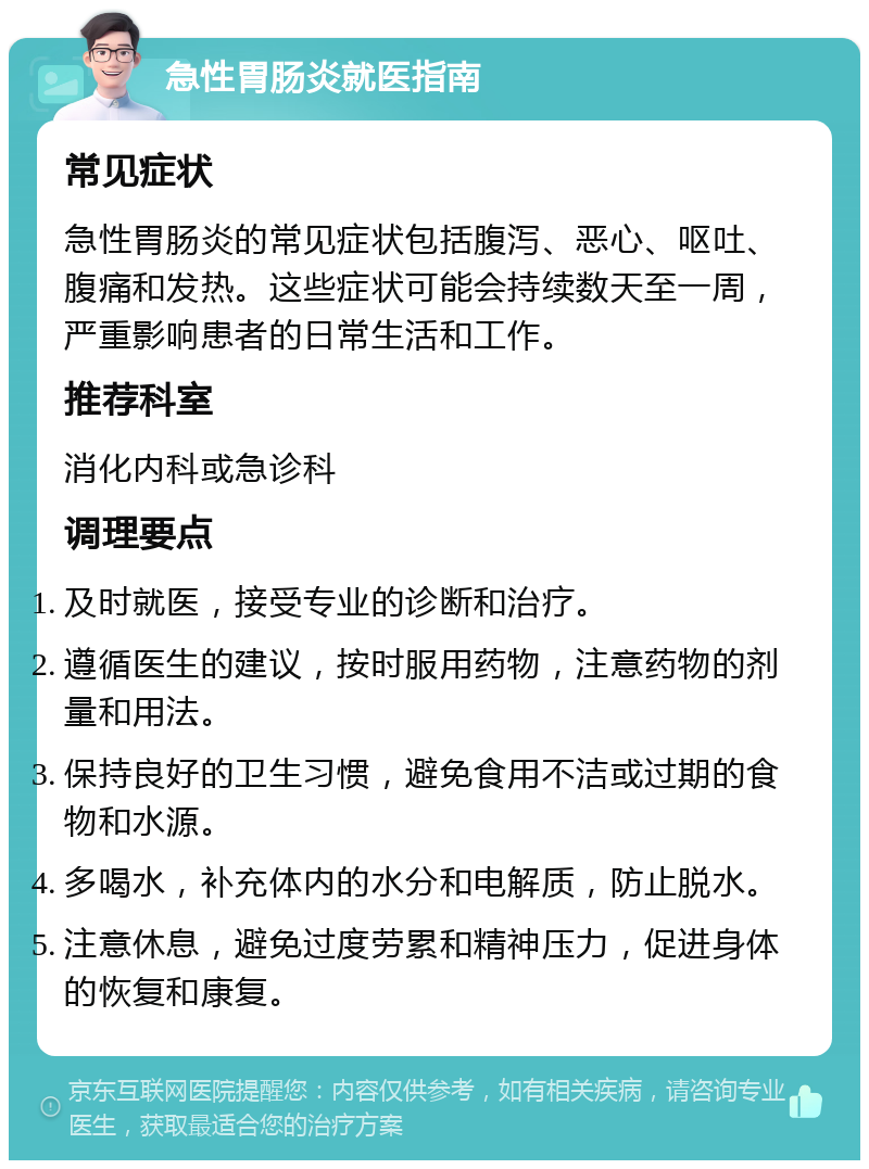 急性胃肠炎就医指南 常见症状 急性胃肠炎的常见症状包括腹泻、恶心、呕吐、腹痛和发热。这些症状可能会持续数天至一周，严重影响患者的日常生活和工作。 推荐科室 消化内科或急诊科 调理要点 及时就医，接受专业的诊断和治疗。 遵循医生的建议，按时服用药物，注意药物的剂量和用法。 保持良好的卫生习惯，避免食用不洁或过期的食物和水源。 多喝水，补充体内的水分和电解质，防止脱水。 注意休息，避免过度劳累和精神压力，促进身体的恢复和康复。