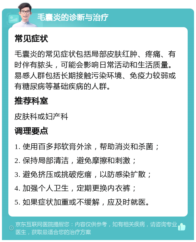 毛囊炎的诊断与治疗 常见症状 毛囊炎的常见症状包括局部皮肤红肿、疼痛、有时伴有脓头，可能会影响日常活动和生活质量。易感人群包括长期接触污染环境、免疫力较弱或有糖尿病等基础疾病的人群。 推荐科室 皮肤科或妇产科 调理要点 1. 使用百多邦软膏外涂，帮助消炎和杀菌； 2. 保持局部清洁，避免摩擦和刺激； 3. 避免挤压或挑破疙瘩，以防感染扩散； 4. 加强个人卫生，定期更换内衣裤； 5. 如果症状加重或不缓解，应及时就医。