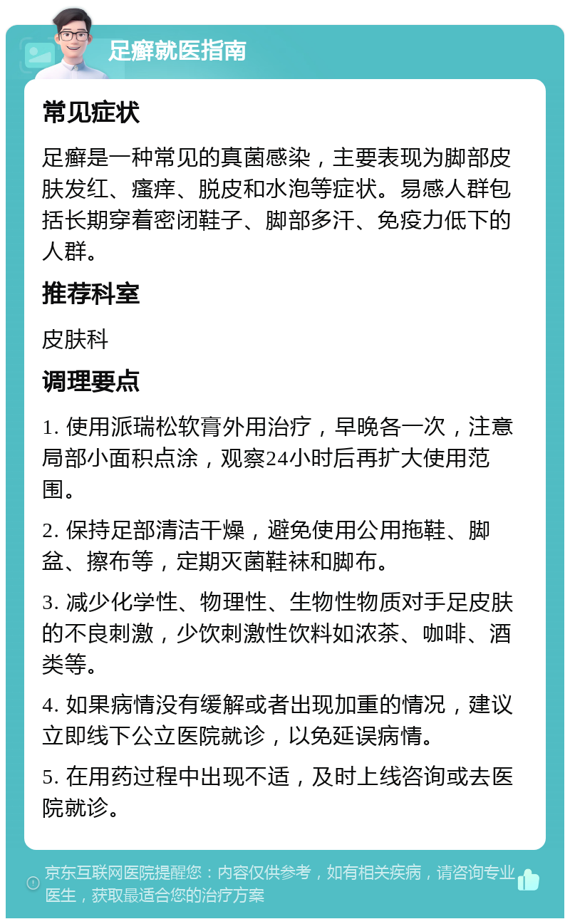 足癣就医指南 常见症状 足癣是一种常见的真菌感染，主要表现为脚部皮肤发红、瘙痒、脱皮和水泡等症状。易感人群包括长期穿着密闭鞋子、脚部多汗、免疫力低下的人群。 推荐科室 皮肤科 调理要点 1. 使用派瑞松软膏外用治疗，早晚各一次，注意局部小面积点涂，观察24小时后再扩大使用范围。 2. 保持足部清洁干燥，避免使用公用拖鞋、脚盆、擦布等，定期灭菌鞋袜和脚布。 3. 减少化学性、物理性、生物性物质对手足皮肤的不良刺激，少饮刺激性饮料如浓茶、咖啡、酒类等。 4. 如果病情没有缓解或者出现加重的情况，建议立即线下公立医院就诊，以免延误病情。 5. 在用药过程中出现不适，及时上线咨询或去医院就诊。