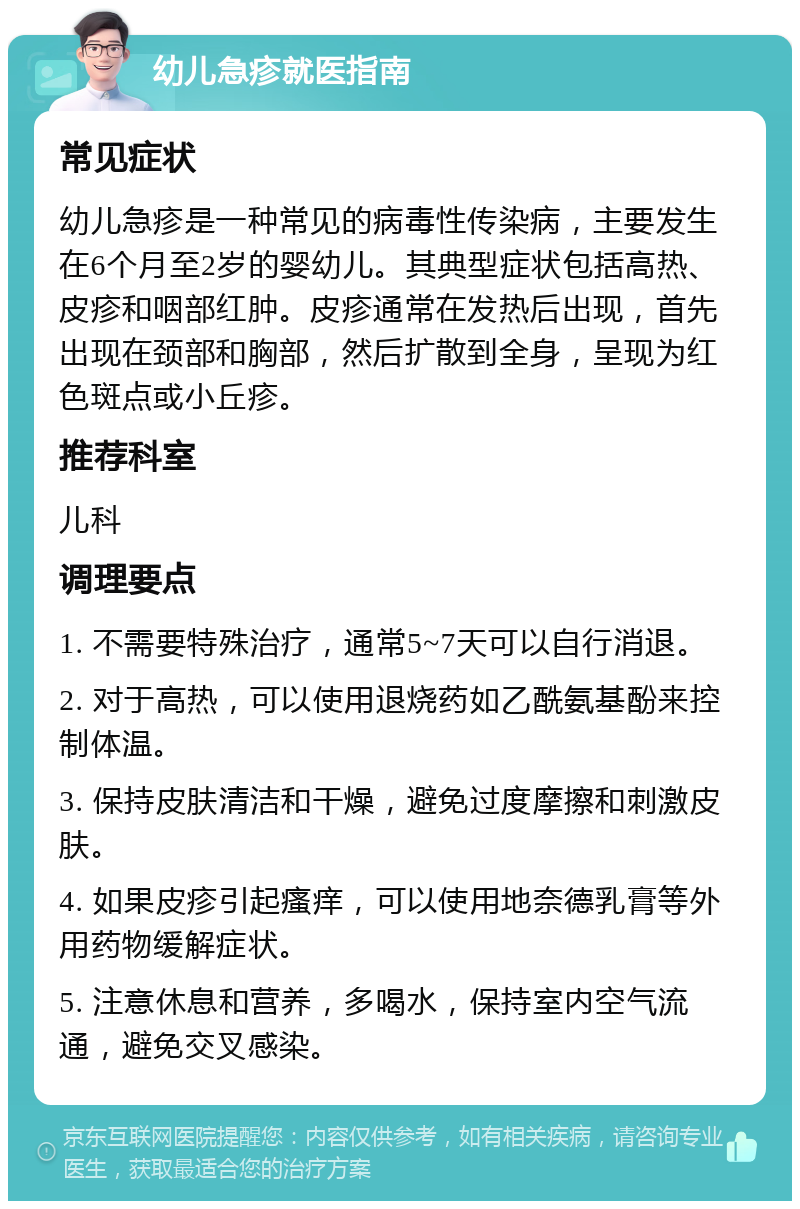 幼儿急疹就医指南 常见症状 幼儿急疹是一种常见的病毒性传染病，主要发生在6个月至2岁的婴幼儿。其典型症状包括高热、皮疹和咽部红肿。皮疹通常在发热后出现，首先出现在颈部和胸部，然后扩散到全身，呈现为红色斑点或小丘疹。 推荐科室 儿科 调理要点 1. 不需要特殊治疗，通常5~7天可以自行消退。 2. 对于高热，可以使用退烧药如乙酰氨基酚来控制体温。 3. 保持皮肤清洁和干燥，避免过度摩擦和刺激皮肤。 4. 如果皮疹引起瘙痒，可以使用地奈德乳膏等外用药物缓解症状。 5. 注意休息和营养，多喝水，保持室内空气流通，避免交叉感染。