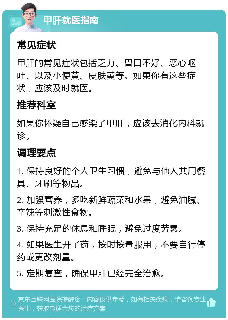 甲肝就医指南 常见症状 甲肝的常见症状包括乏力、胃口不好、恶心呕吐、以及小便黄、皮肤黄等。如果你有这些症状，应该及时就医。 推荐科室 如果你怀疑自己感染了甲肝，应该去消化内科就诊。 调理要点 1. 保持良好的个人卫生习惯，避免与他人共用餐具、牙刷等物品。 2. 加强营养，多吃新鲜蔬菜和水果，避免油腻、辛辣等刺激性食物。 3. 保持充足的休息和睡眠，避免过度劳累。 4. 如果医生开了药，按时按量服用，不要自行停药或更改剂量。 5. 定期复查，确保甲肝已经完全治愈。