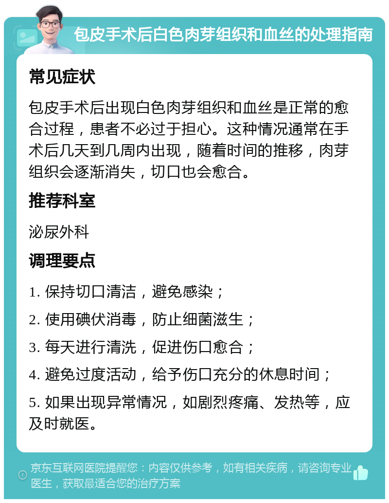 包皮手术后白色肉芽组织和血丝的处理指南 常见症状 包皮手术后出现白色肉芽组织和血丝是正常的愈合过程，患者不必过于担心。这种情况通常在手术后几天到几周内出现，随着时间的推移，肉芽组织会逐渐消失，切口也会愈合。 推荐科室 泌尿外科 调理要点 1. 保持切口清洁，避免感染； 2. 使用碘伏消毒，防止细菌滋生； 3. 每天进行清洗，促进伤口愈合； 4. 避免过度活动，给予伤口充分的休息时间； 5. 如果出现异常情况，如剧烈疼痛、发热等，应及时就医。