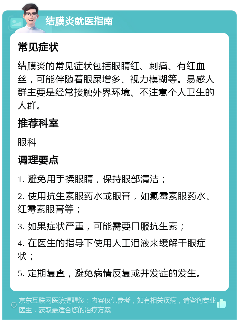 结膜炎就医指南 常见症状 结膜炎的常见症状包括眼睛红、刺痛、有红血丝，可能伴随着眼屎增多、视力模糊等。易感人群主要是经常接触外界环境、不注意个人卫生的人群。 推荐科室 眼科 调理要点 1. 避免用手揉眼睛，保持眼部清洁； 2. 使用抗生素眼药水或眼膏，如氯霉素眼药水、红霉素眼膏等； 3. 如果症状严重，可能需要口服抗生素； 4. 在医生的指导下使用人工泪液来缓解干眼症状； 5. 定期复查，避免病情反复或并发症的发生。