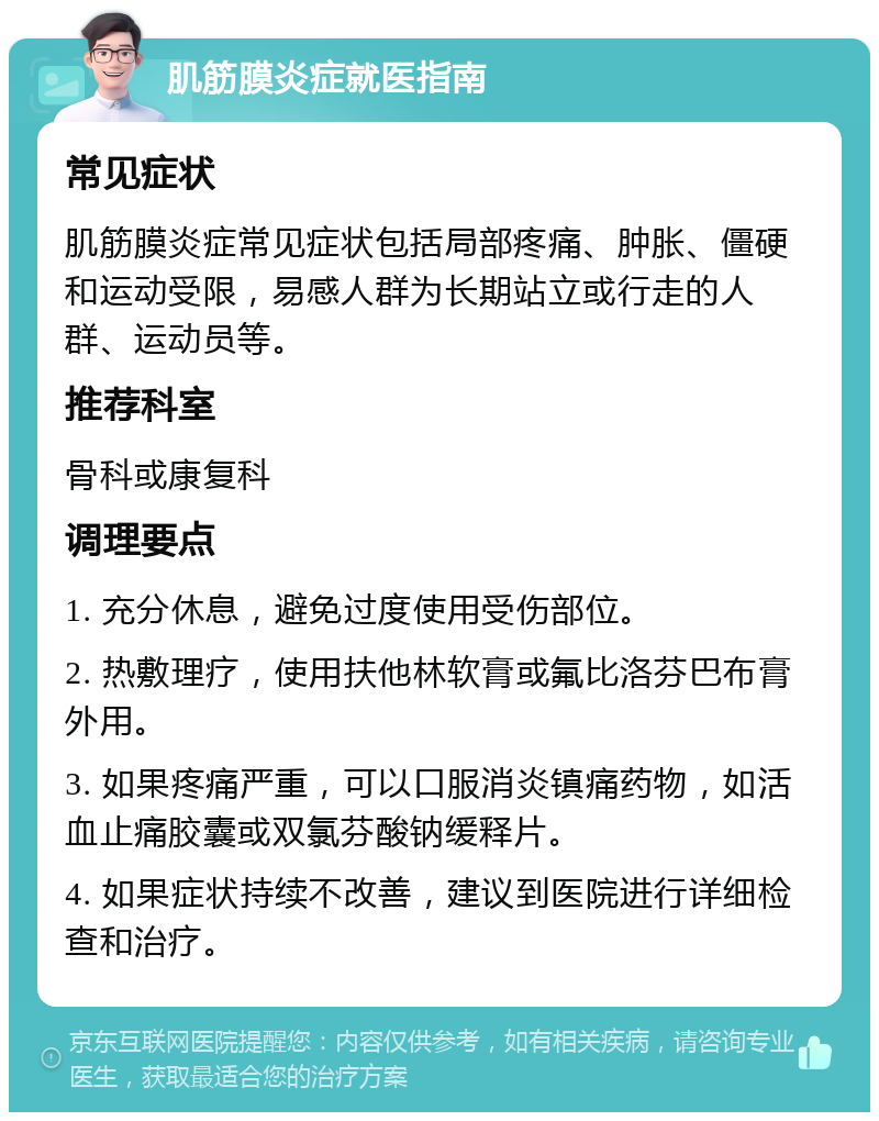 肌筋膜炎症就医指南 常见症状 肌筋膜炎症常见症状包括局部疼痛、肿胀、僵硬和运动受限，易感人群为长期站立或行走的人群、运动员等。 推荐科室 骨科或康复科 调理要点 1. 充分休息，避免过度使用受伤部位。 2. 热敷理疗，使用扶他林软膏或氟比洛芬巴布膏外用。 3. 如果疼痛严重，可以口服消炎镇痛药物，如活血止痛胶囊或双氯芬酸钠缓释片。 4. 如果症状持续不改善，建议到医院进行详细检查和治疗。