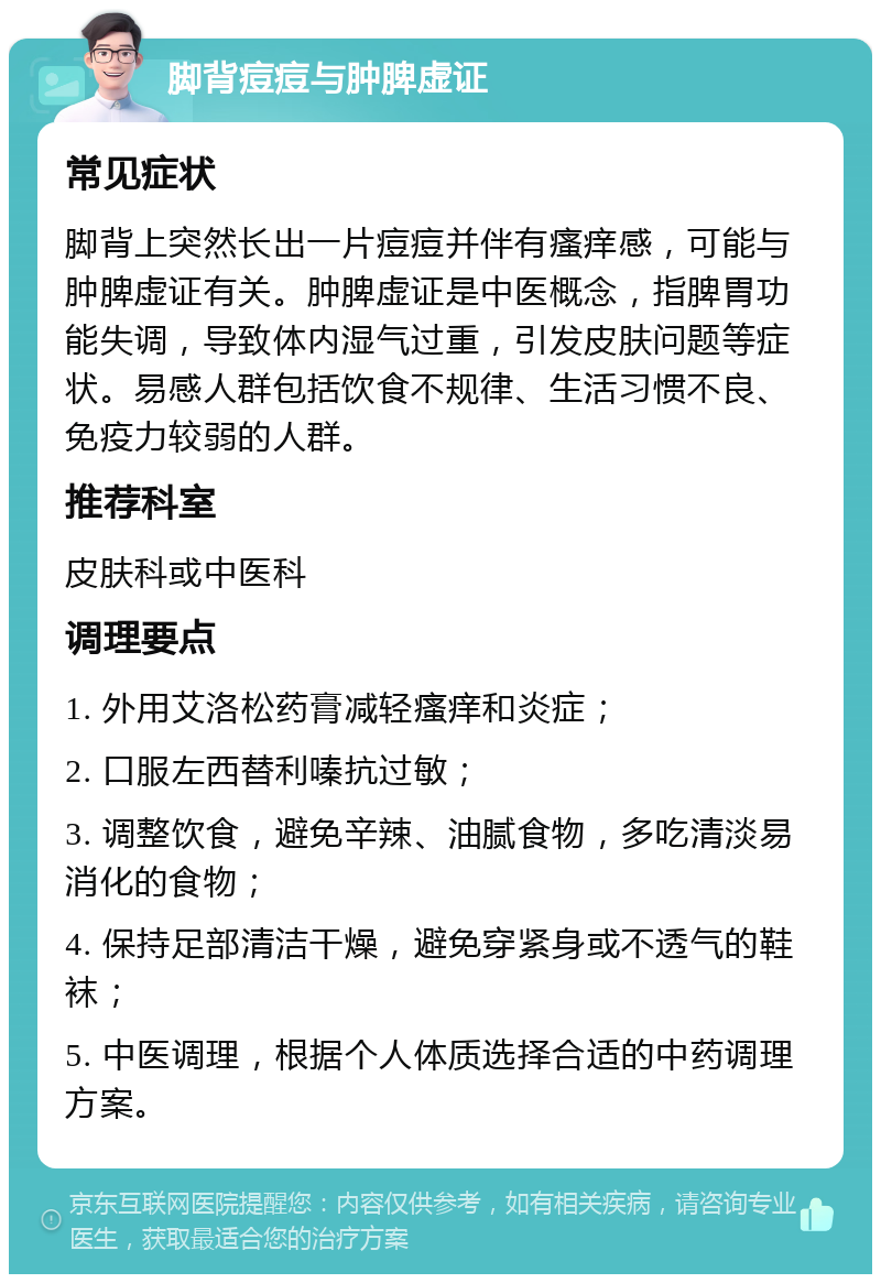 脚背痘痘与肿脾虚证 常见症状 脚背上突然长出一片痘痘并伴有瘙痒感，可能与肿脾虚证有关。肿脾虚证是中医概念，指脾胃功能失调，导致体内湿气过重，引发皮肤问题等症状。易感人群包括饮食不规律、生活习惯不良、免疫力较弱的人群。 推荐科室 皮肤科或中医科 调理要点 1. 外用艾洛松药膏减轻瘙痒和炎症； 2. 口服左西替利嗪抗过敏； 3. 调整饮食，避免辛辣、油腻食物，多吃清淡易消化的食物； 4. 保持足部清洁干燥，避免穿紧身或不透气的鞋袜； 5. 中医调理，根据个人体质选择合适的中药调理方案。