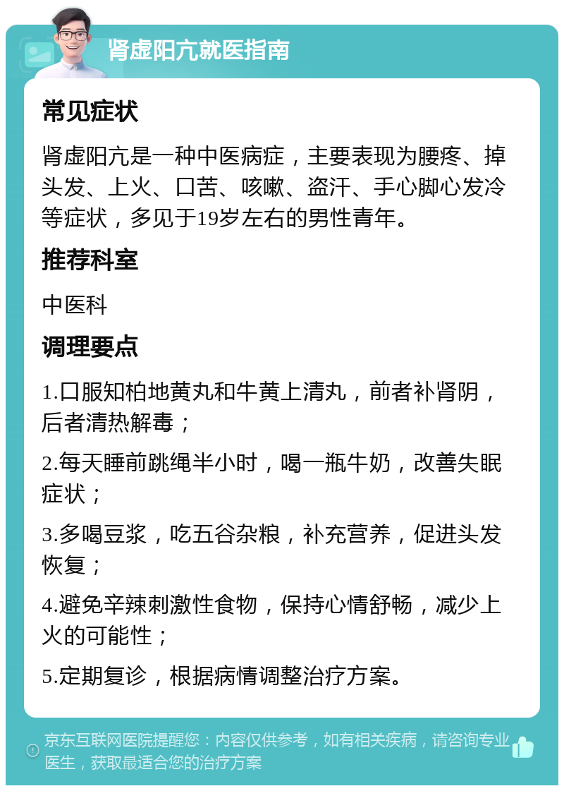 肾虚阳亢就医指南 常见症状 肾虚阳亢是一种中医病症，主要表现为腰疼、掉头发、上火、口苦、咳嗽、盗汗、手心脚心发冷等症状，多见于19岁左右的男性青年。 推荐科室 中医科 调理要点 1.口服知柏地黄丸和牛黄上清丸，前者补肾阴，后者清热解毒； 2.每天睡前跳绳半小时，喝一瓶牛奶，改善失眠症状； 3.多喝豆浆，吃五谷杂粮，补充营养，促进头发恢复； 4.避免辛辣刺激性食物，保持心情舒畅，减少上火的可能性； 5.定期复诊，根据病情调整治疗方案。