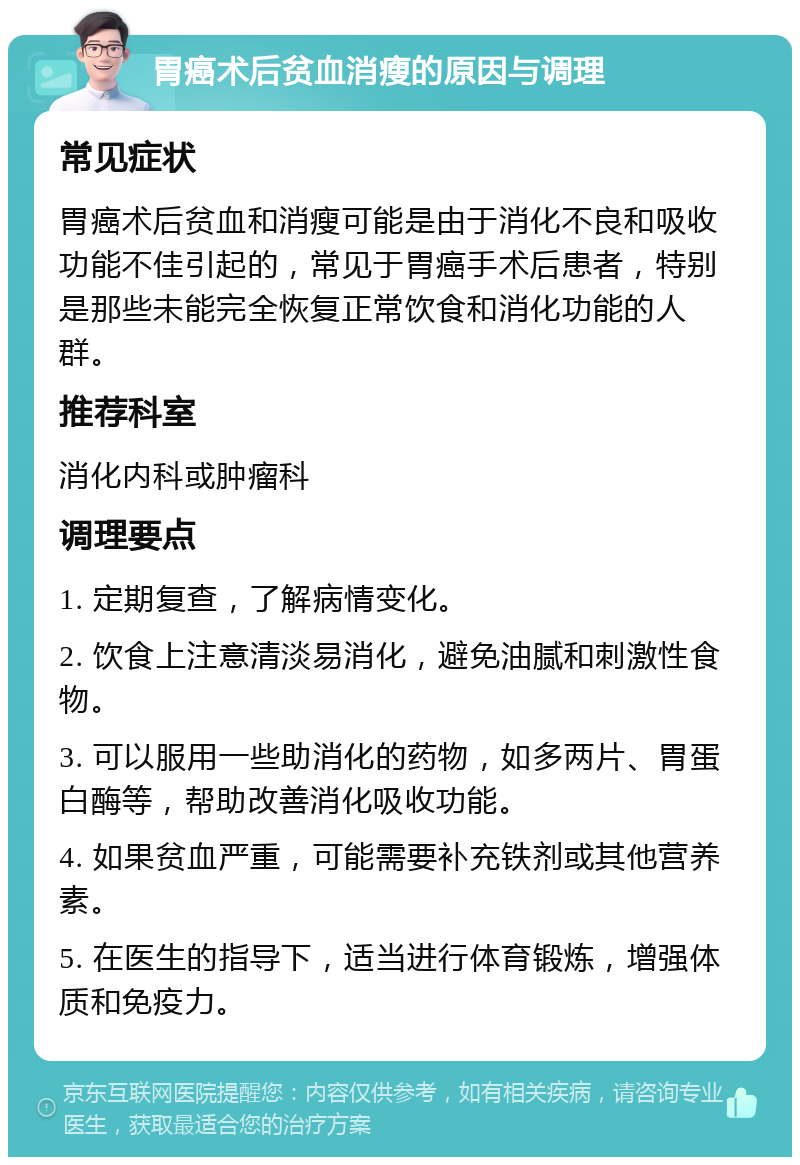 胃癌术后贫血消瘦的原因与调理 常见症状 胃癌术后贫血和消瘦可能是由于消化不良和吸收功能不佳引起的，常见于胃癌手术后患者，特别是那些未能完全恢复正常饮食和消化功能的人群。 推荐科室 消化内科或肿瘤科 调理要点 1. 定期复查，了解病情变化。 2. 饮食上注意清淡易消化，避免油腻和刺激性食物。 3. 可以服用一些助消化的药物，如多两片、胃蛋白酶等，帮助改善消化吸收功能。 4. 如果贫血严重，可能需要补充铁剂或其他营养素。 5. 在医生的指导下，适当进行体育锻炼，增强体质和免疫力。