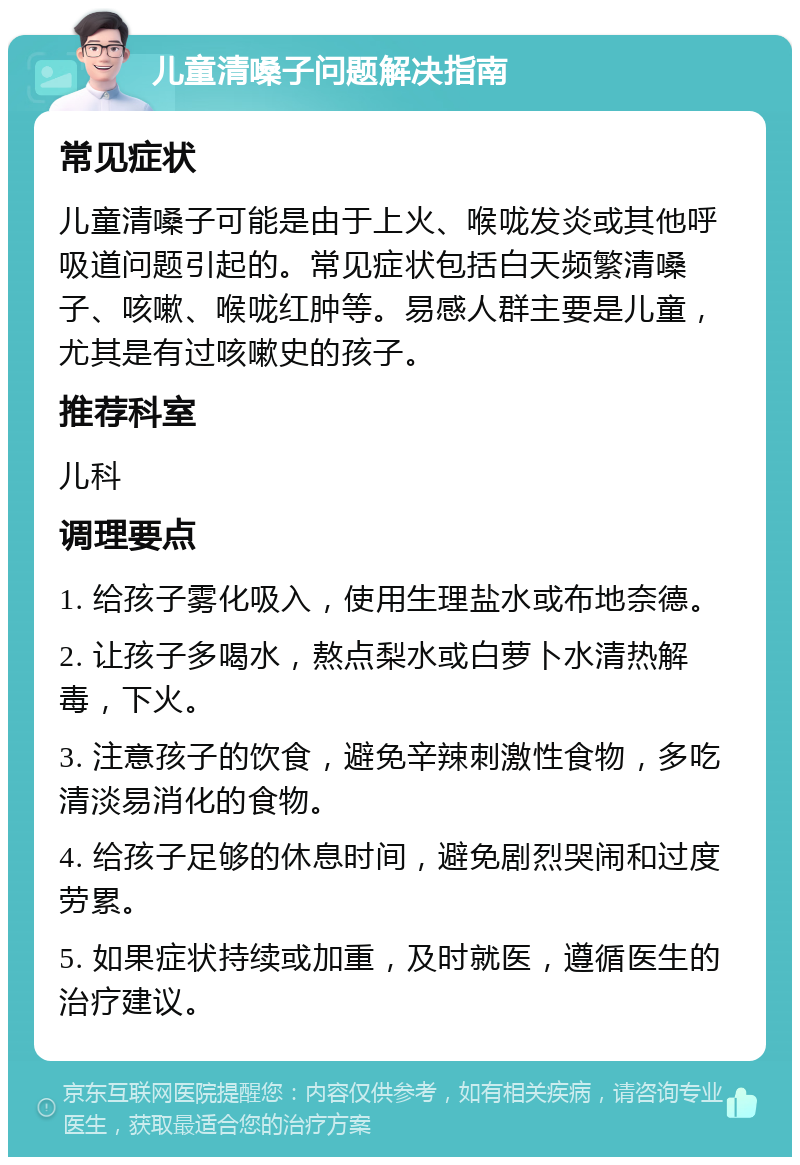 儿童清嗓子问题解决指南 常见症状 儿童清嗓子可能是由于上火、喉咙发炎或其他呼吸道问题引起的。常见症状包括白天频繁清嗓子、咳嗽、喉咙红肿等。易感人群主要是儿童，尤其是有过咳嗽史的孩子。 推荐科室 儿科 调理要点 1. 给孩子雾化吸入，使用生理盐水或布地奈德。 2. 让孩子多喝水，熬点梨水或白萝卜水清热解毒，下火。 3. 注意孩子的饮食，避免辛辣刺激性食物，多吃清淡易消化的食物。 4. 给孩子足够的休息时间，避免剧烈哭闹和过度劳累。 5. 如果症状持续或加重，及时就医，遵循医生的治疗建议。