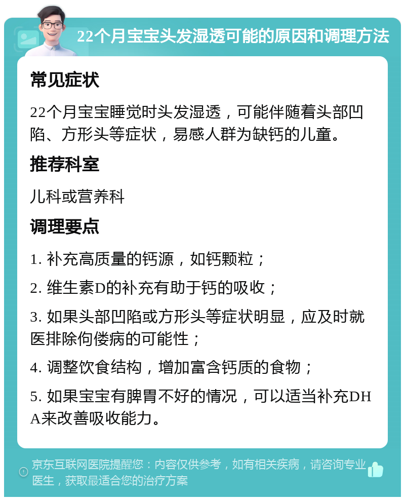 22个月宝宝头发湿透可能的原因和调理方法 常见症状 22个月宝宝睡觉时头发湿透，可能伴随着头部凹陷、方形头等症状，易感人群为缺钙的儿童。 推荐科室 儿科或营养科 调理要点 1. 补充高质量的钙源，如钙颗粒； 2. 维生素D的补充有助于钙的吸收； 3. 如果头部凹陷或方形头等症状明显，应及时就医排除佝偻病的可能性； 4. 调整饮食结构，增加富含钙质的食物； 5. 如果宝宝有脾胃不好的情况，可以适当补充DHA来改善吸收能力。