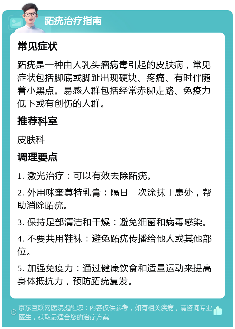 跖疣治疗指南 常见症状 跖疣是一种由人乳头瘤病毒引起的皮肤病，常见症状包括脚底或脚趾出现硬块、疼痛、有时伴随着小黑点。易感人群包括经常赤脚走路、免疫力低下或有创伤的人群。 推荐科室 皮肤科 调理要点 1. 激光治疗：可以有效去除跖疣。 2. 外用咪奎莫特乳膏：隔日一次涂抹于患处，帮助消除跖疣。 3. 保持足部清洁和干燥：避免细菌和病毒感染。 4. 不要共用鞋袜：避免跖疣传播给他人或其他部位。 5. 加强免疫力：通过健康饮食和适量运动来提高身体抵抗力，预防跖疣复发。