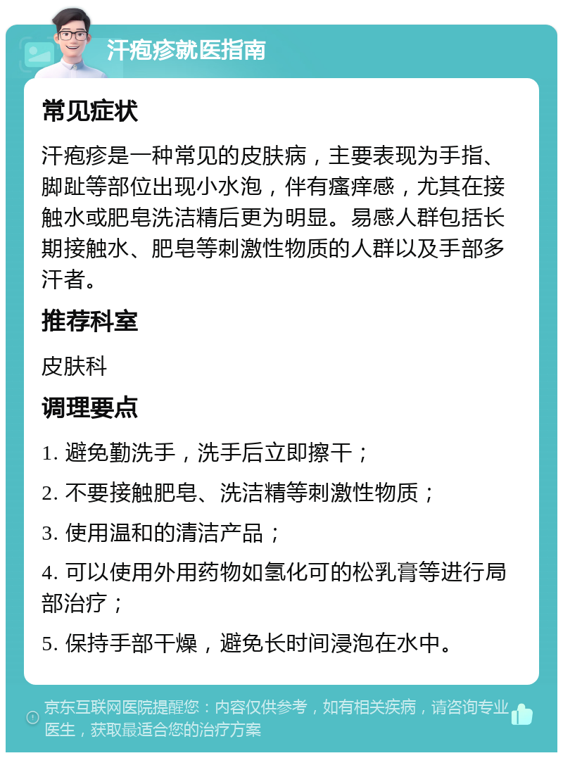 汗疱疹就医指南 常见症状 汗疱疹是一种常见的皮肤病，主要表现为手指、脚趾等部位出现小水泡，伴有瘙痒感，尤其在接触水或肥皂洗洁精后更为明显。易感人群包括长期接触水、肥皂等刺激性物质的人群以及手部多汗者。 推荐科室 皮肤科 调理要点 1. 避免勤洗手，洗手后立即擦干； 2. 不要接触肥皂、洗洁精等刺激性物质； 3. 使用温和的清洁产品； 4. 可以使用外用药物如氢化可的松乳膏等进行局部治疗； 5. 保持手部干燥，避免长时间浸泡在水中。