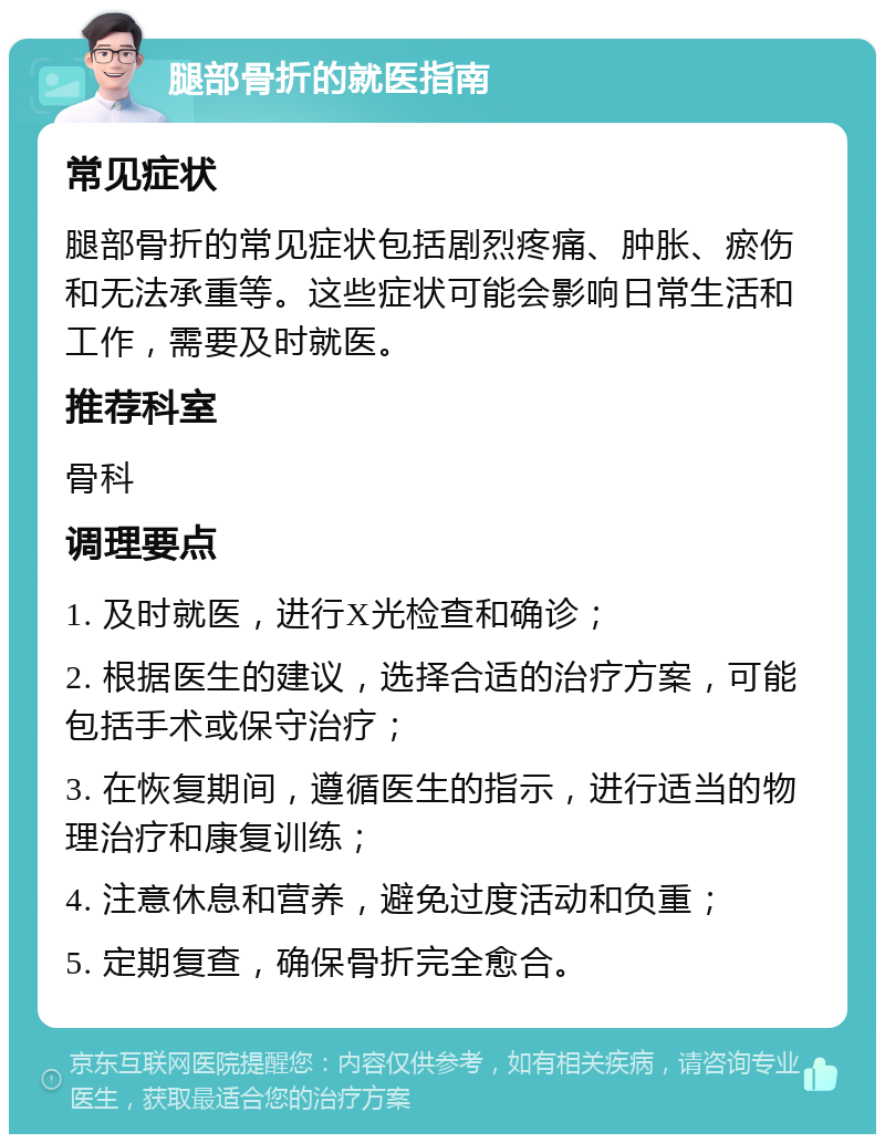 腿部骨折的就医指南 常见症状 腿部骨折的常见症状包括剧烈疼痛、肿胀、瘀伤和无法承重等。这些症状可能会影响日常生活和工作，需要及时就医。 推荐科室 骨科 调理要点 1. 及时就医，进行X光检查和确诊； 2. 根据医生的建议，选择合适的治疗方案，可能包括手术或保守治疗； 3. 在恢复期间，遵循医生的指示，进行适当的物理治疗和康复训练； 4. 注意休息和营养，避免过度活动和负重； 5. 定期复查，确保骨折完全愈合。