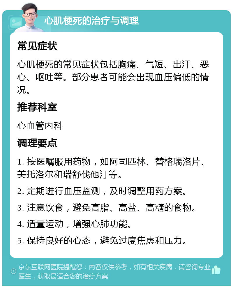 心肌梗死的治疗与调理 常见症状 心肌梗死的常见症状包括胸痛、气短、出汗、恶心、呕吐等。部分患者可能会出现血压偏低的情况。 推荐科室 心血管内科 调理要点 1. 按医嘱服用药物，如阿司匹林、替格瑞洛片、美托洛尔和瑞舒伐他汀等。 2. 定期进行血压监测，及时调整用药方案。 3. 注意饮食，避免高脂、高盐、高糖的食物。 4. 适量运动，增强心肺功能。 5. 保持良好的心态，避免过度焦虑和压力。