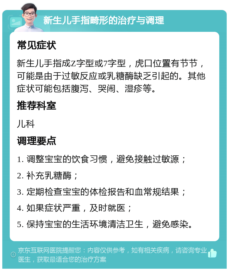 新生儿手指畸形的治疗与调理 常见症状 新生儿手指成Z字型或7字型，虎口位置有节节，可能是由于过敏反应或乳糖酶缺乏引起的。其他症状可能包括腹泻、哭闹、湿疹等。 推荐科室 儿科 调理要点 1. 调整宝宝的饮食习惯，避免接触过敏源； 2. 补充乳糖酶； 3. 定期检查宝宝的体检报告和血常规结果； 4. 如果症状严重，及时就医； 5. 保持宝宝的生活环境清洁卫生，避免感染。