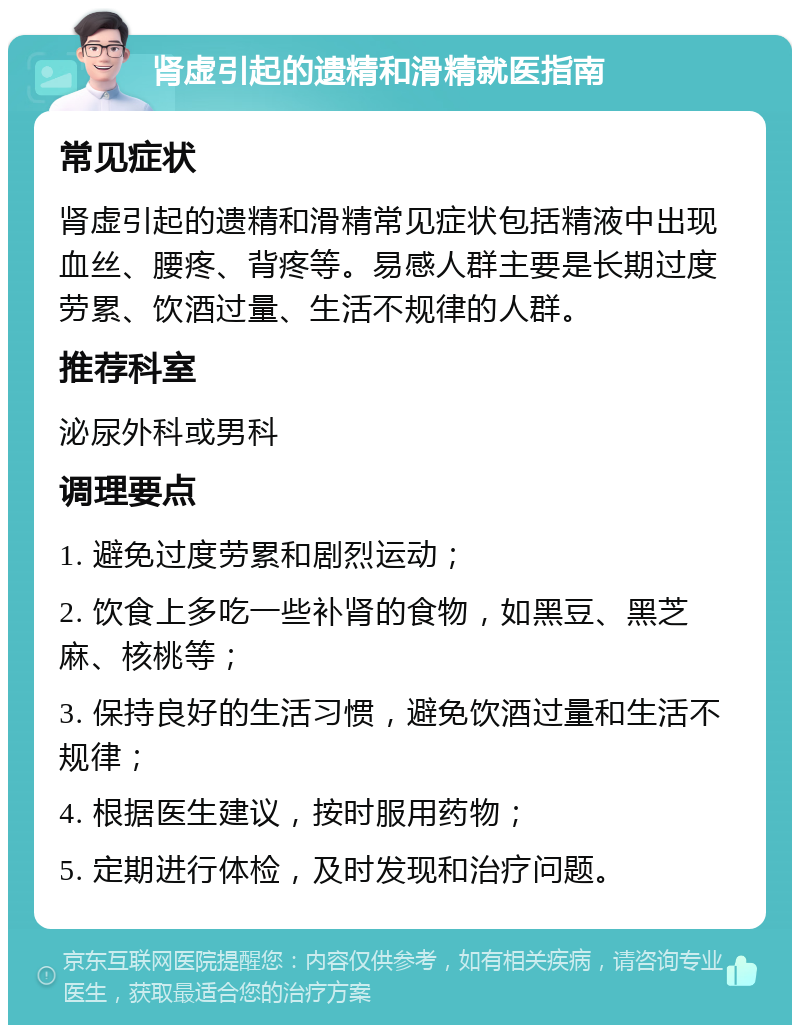 肾虚引起的遗精和滑精就医指南 常见症状 肾虚引起的遗精和滑精常见症状包括精液中出现血丝、腰疼、背疼等。易感人群主要是长期过度劳累、饮酒过量、生活不规律的人群。 推荐科室 泌尿外科或男科 调理要点 1. 避免过度劳累和剧烈运动； 2. 饮食上多吃一些补肾的食物，如黑豆、黑芝麻、核桃等； 3. 保持良好的生活习惯，避免饮酒过量和生活不规律； 4. 根据医生建议，按时服用药物； 5. 定期进行体检，及时发现和治疗问题。