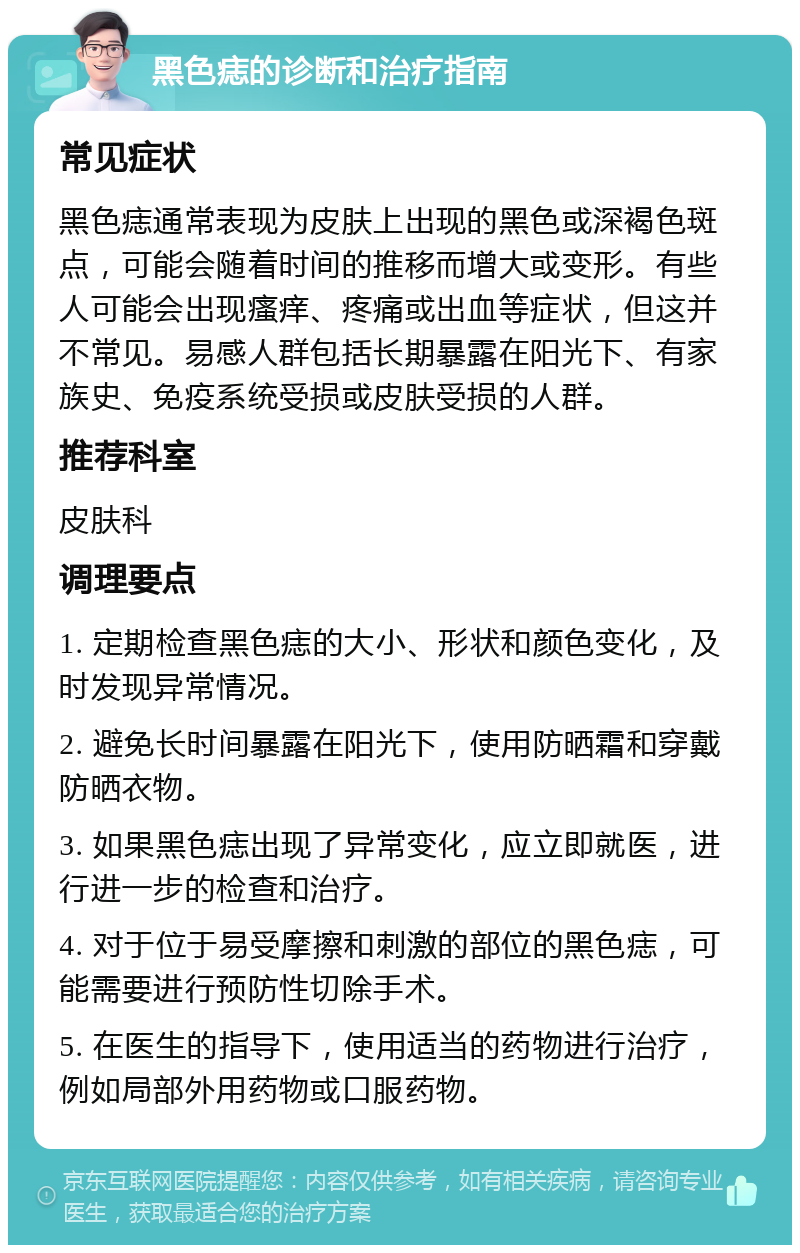 黑色痣的诊断和治疗指南 常见症状 黑色痣通常表现为皮肤上出现的黑色或深褐色斑点，可能会随着时间的推移而增大或变形。有些人可能会出现瘙痒、疼痛或出血等症状，但这并不常见。易感人群包括长期暴露在阳光下、有家族史、免疫系统受损或皮肤受损的人群。 推荐科室 皮肤科 调理要点 1. 定期检查黑色痣的大小、形状和颜色变化，及时发现异常情况。 2. 避免长时间暴露在阳光下，使用防晒霜和穿戴防晒衣物。 3. 如果黑色痣出现了异常变化，应立即就医，进行进一步的检查和治疗。 4. 对于位于易受摩擦和刺激的部位的黑色痣，可能需要进行预防性切除手术。 5. 在医生的指导下，使用适当的药物进行治疗，例如局部外用药物或口服药物。