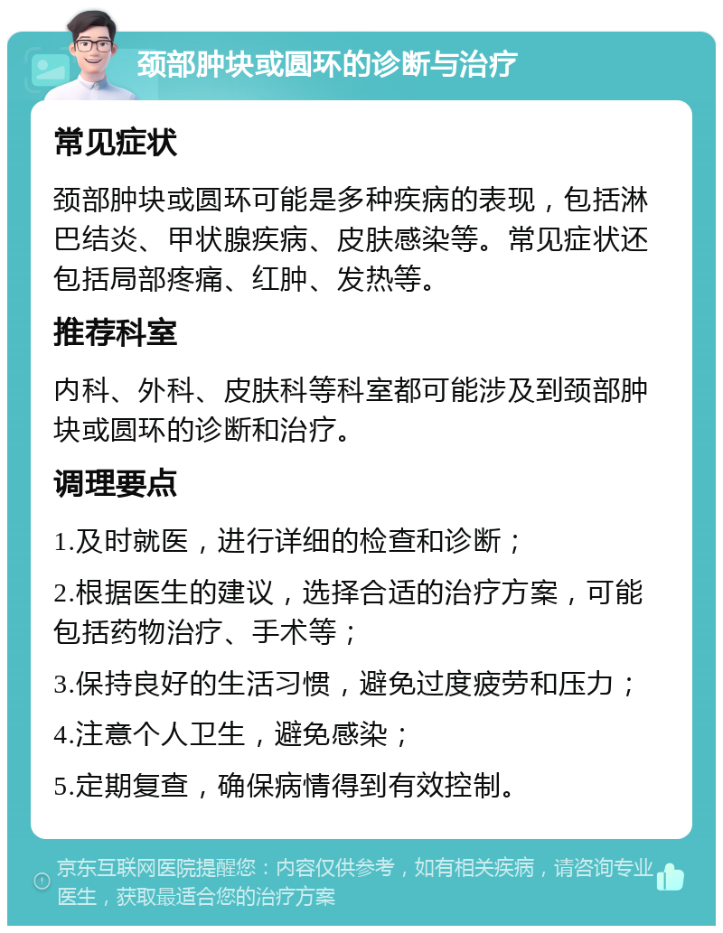 颈部肿块或圆环的诊断与治疗 常见症状 颈部肿块或圆环可能是多种疾病的表现，包括淋巴结炎、甲状腺疾病、皮肤感染等。常见症状还包括局部疼痛、红肿、发热等。 推荐科室 内科、外科、皮肤科等科室都可能涉及到颈部肿块或圆环的诊断和治疗。 调理要点 1.及时就医，进行详细的检查和诊断； 2.根据医生的建议，选择合适的治疗方案，可能包括药物治疗、手术等； 3.保持良好的生活习惯，避免过度疲劳和压力； 4.注意个人卫生，避免感染； 5.定期复查，确保病情得到有效控制。