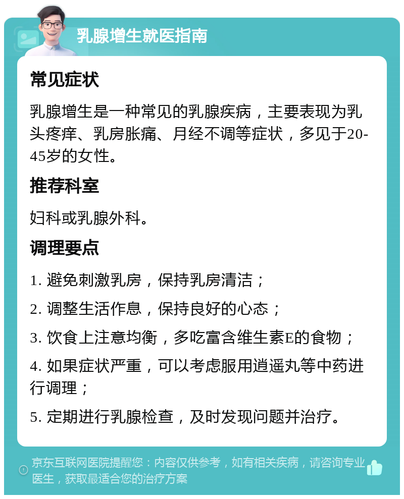 乳腺增生就医指南 常见症状 乳腺增生是一种常见的乳腺疾病，主要表现为乳头疼痒、乳房胀痛、月经不调等症状，多见于20-45岁的女性。 推荐科室 妇科或乳腺外科。 调理要点 1. 避免刺激乳房，保持乳房清洁； 2. 调整生活作息，保持良好的心态； 3. 饮食上注意均衡，多吃富含维生素E的食物； 4. 如果症状严重，可以考虑服用逍遥丸等中药进行调理； 5. 定期进行乳腺检查，及时发现问题并治疗。